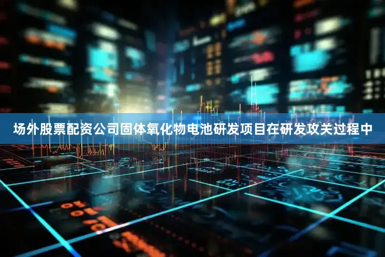 场外股票配资公司固体氧化物电池研发项目在研发攻关过程中