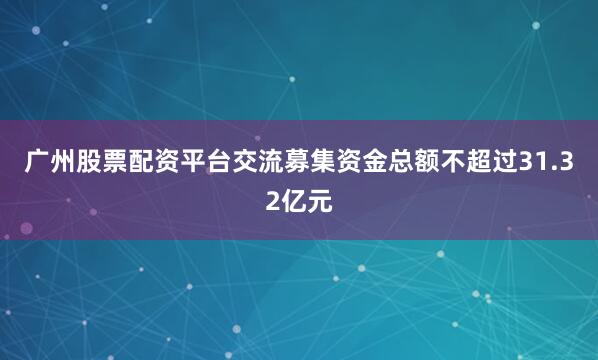 广州股票配资平台交流募集资金总额不超过31.32亿元