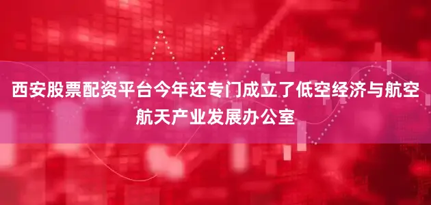西安股票配资平台今年还专门成立了低空经济与航空航天产业发展办公室