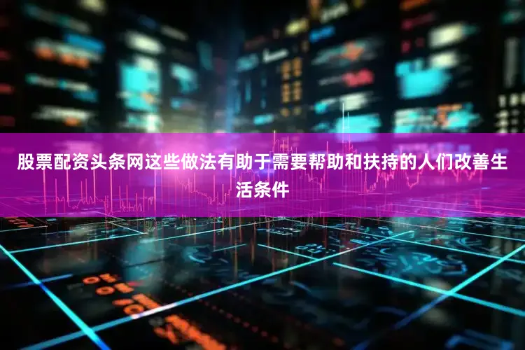 股票配资头条网这些做法有助于需要帮助和扶持的人们改善生活条件