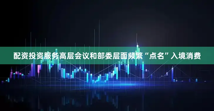 配资投资服务高层会议和部委层面频繁“点名”入境消费