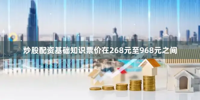 炒股配资基础知识票价在268元至968元之间