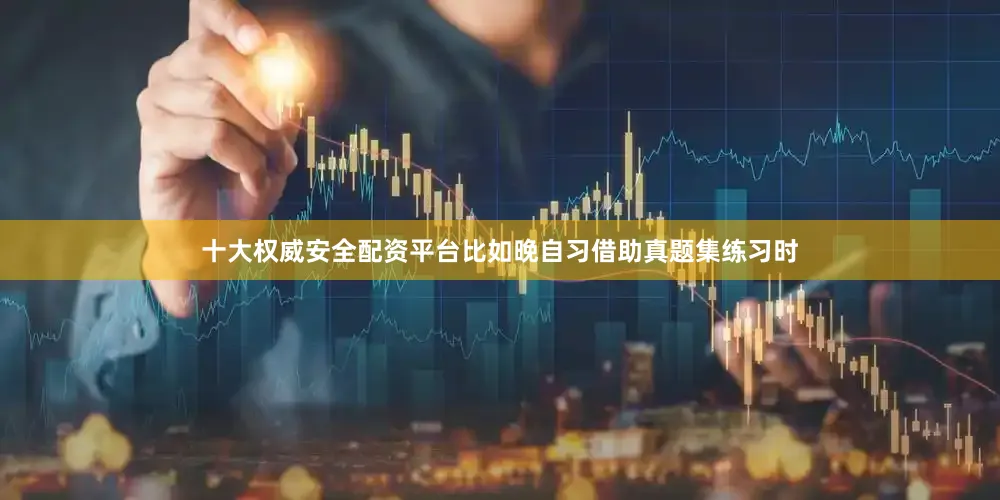 十大权威安全配资平台比如晚自习借助真题集练习时