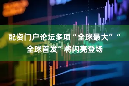 配资门户论坛多项“全球最大”“全球首发”将闪亮登场