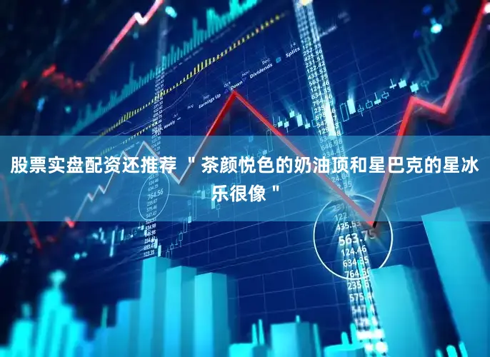 股票实盘配资还推荐 ＂茶颜悦色的奶油顶和星巴克的星冰乐很像＂