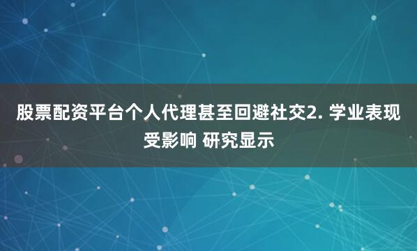 股票配资平台个人代理甚至回避社交2. 学业表现受影响 研究显示
