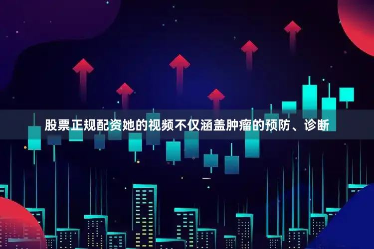 股票正规配资她的视频不仅涵盖肿瘤的预防、诊断