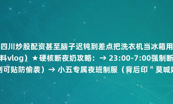四川炒股配资甚至脑子迟钝到差点把洗衣机当冰箱用！（附小五夜班照料vlog）★硬核断夜奶攻略：→ 23:00-7:00强制断电式断奶（爸爸胸贴创可贴防偷袭）→ 小五专属夜班制服（背后印＂莫喊妈＂表情包）→ 安抚神器三件套：恒温水壶+降噪耳机+摇椅（淘宝同款已断货）（课代表划重点：爸爸才是断夜奶终极武器）▼血泪哺乳期真相：2024.4 张檬突发膀胱炎急诊（哺乳期不敢喝水后果）2024.5 直播时把奶粉