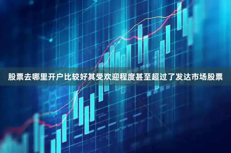 股票去哪里开户比较好其受欢迎程度甚至超过了发达市场股票